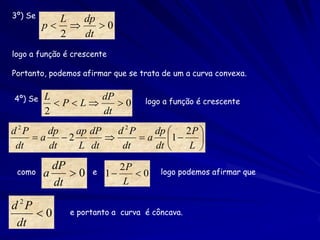 3º) Se     L  dp
         p     0
           2  dt
logo a função é crescente

Portanto, podemos afirmar que se trata de um a curva convexa.


4º) Se   L       dP               logo a função é crescente
           PL    0
         2       dt
d 2P    dp    ap dP   d 2P    dp  2 P 
     a    2              a 1     
 dt     dt    L dt     dt     dt   L 
           dP               2P
 como    a    0     e   1    0     logo podemos afirmar que
           dt                L

d 2P
     0        e portanto a curva é côncava.
 dt
 