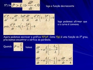 dP
5º) Se P  L     0                 logo a função decrescente
               dt
d 2P       dP 2aP dP       d 2 P  2P 
       a                      1    0
dt 2
           dt      L dt     dt       L        logo podemos afirmar que
       d 2P       2P                          o a curva é convexa.
pois ,       0, 1    0
        dt           L 

Agora podemos escrever o gráfico f(P)xP. Como f(p) é uma função do 2º grau,
precisamos encontrar o vértice da parábola.

            L
                                   L
Quando   P        temos                L 
                                 a 1  2 
                             dP
            2
                             dt    2    L 
                                          
                             dP    L 1     dP aL
                                 a 1       
                             dt    2  2    dt   4
 
