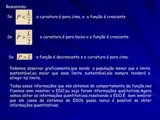 Resumindo:
         L
Se    P      a curvatura é para cima, e a função é crescente
         2

         L
Se    P        a curvatura é para baixo e a função é crescente
         2

 Se   PL     a função é decrescente e a curvatura é para cima.

 Podemos observar graficamente,que sendo a população menor que o limite
 sustentável,ou maior que esse limite sustentável,ela sempre tenderá a
 atingir tal limite.

 Todas essas informações que nós obtemos do comportamento da função,nos
 fizemos sem resolver a EDO,ou seja foram informações qualitativas.Agora
 vamos obter as informações quantitativas,resolvendo a EDO.É bom lembrar
 que em casos de sistemas de EDOs quase nunca é possível se obter
 informações quantitativas.
 