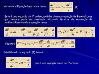 Voltando á Equação logística a temos:     dP        aP 2
                                              aP           (I)
                                          dt         L
Esta é uma equação de 1º ordem,também chamada equação de Bernoulli,mas
que também pode ser resolvida utilizando técnicas de separação de
variáveis.Resolvendo a equação temos:


 dP        aP 2   dP  aP a      2 dP    1  a
     aP        2  2    P         P a
 dt         L    P dt P   L        dt        L
               1              2   dP dz     2 dP    dz
 Fazendo   P         z  P             P        
                                    dt dt        dt    dt
Substituindo na equação (I) temos:


    dz        a
       za               que é uma equação linear de 1º ordem.
    dt        L
 