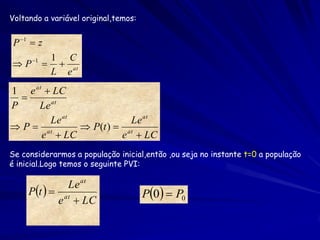 Voltando a variável original,temos:


 P 1  z
            1 C
 P 1       at
            L e
1 e at  LC
  
P    Le at
        Le at            Le at
 P  at       P(t )  at
      e  LC           e  LC
Se considerarmos a população inicial,então ,ou seja no instante t=0 a população
é inicial.Logo temos o seguinte PVI:

              Le at
     Pt   at                       P0  P0
            e  LC
 