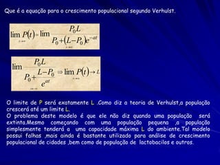 Que é a equação para o crescimento populacional segundo Verhulst.


                        P0 L
  lim Pt   lim
     t          P0 L  P0 e at
                       t 




          P0 L
                                Pt   L
  lim
           L  P0    lim
      P0  at                 t 

             e
            t 



O limite de P será exatamente L .Como diz a teoria de Verhulst,a população
crescerá até um limite L.
O problema deste modelo é que ele não diz quando uma população será
extinta.Mesmo começando com uma população pequena ,a população
simplesmente tenderá a uma capacidade máxima L do ambiente.Tal modelo
possui falhas ,mais ainda é bastante utilizado para análise de crescimento
populacional de cidades ,bem como de população de lactobacilos e outros.
 