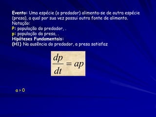 Evento: Uma espécie (o predador) alimenta-se de outra espécie
(presa), a qual por sua vez possui outra fonte de alimento.
Notação:
P: população do predador, .
p: população da presa, .
Hipóteses Fundamentais:
(H1) Na ausência do predador, a presa satisfaz


                   dp
                       ap
                   dt
 a>0
 