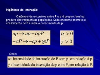 Hipóteses de interação:

       O número de encontros entre P e p é proporcional ao
produto das respectivas populações. Cada encontro promove o
crescimento de P e inibe o crescimento de p.


    ap  ap  pP                        0
     cP  cp  pP                     0

  Onde:
  : Intensidade da interação de P com p, em relação à p.
  : Intensidade da interação de p com P, em relação à P.
 