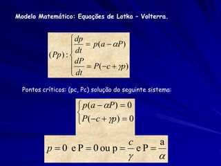 Modelo Matemático: Equações de Lotka – Volterra.


                     dp
                     dt  p(a  P)
                    
           ( Pp ) : 
                     dP  P(c  p)
                     dt
                    
  Pontos críticos: (pc, Pc) solução do seguinte sistema:

                      p ( a  P )  0
                     
                      P(c  p)  0

                                        c          a
           p  0 e P  0 ou p              eP
                                                  
 