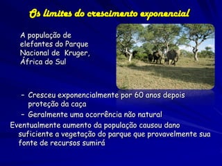Os limites do crescimento exponencial
  A população de
  elefantes do Parque
  Nacional de Kruger,
  África do Sul



   – Cresceu exponencialmente por 60 anos depois
     proteção da caça
   – Geralmente uma ocorrência não natural
Eventualmente aumento da população causou dano
  suficiente a vegetação do parque que provavelmente sua
  fonte de recursos sumirá
 