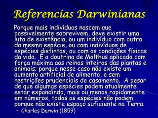 Referencias Darwinianas
Porque mais indivíduos nascem que
possivelmente sobrevivem, deve existir uma
luta de existência, ou um indivíduo com outra
da mesma espécie, ou com indivíduos de
espécies distintas, ou com as condições físicas
da vida. É a doutrina de Malthus aplicada com
força máxima aos reinos inteiros das plantas e
animais; porque nesse caso não existe um
aumento artificial de alimento, e sem
restrições prudenciais de casamento. A pesar
de que algumas espécies podem atualmente
estar expandindo, mais ou menos rapidamente
em números, todas as espécies não podem
porque não existe espaço suficiente na Terra.
– Charles Darwin (1859)
 