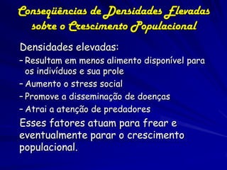 Conseqüências de Densidades Elevadas31
  sobre o Crescimento Populacional
Densidades elevadas:
– Resultam em menos alimento disponível para
  os indivíduos e sua prole
– Aumento o stress social
– Promove a disseminação de doenças
– Atrai a atenção de predadores
Esses fatores atuam para frear e
eventualmente parar o crescimento
populacional.
 