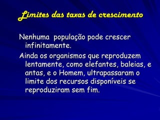 Limites das taxas de crescimento

Nenhuma população pode crescer
 infinitamente.
Ainda os organismos que reproduzem
 lentamente, como elefantes, baleias, e
 antas, e o Homem, ultrapassaram o
 limite dos recursos disponíveis se
 reproduziram sem fim.
 