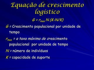 Equação de crescimento
        logístico
               G = rmax N (K-N/K)
G = Crescimento populacional por unidade de
  tempo
rmax = a taxa máxima de crescimento
  populacional por unidade de tempo
N = número de indivíduos
K = capacidade de suporte
 