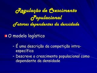 Regulação de Crescimento
        Populacional
  Fatores dependentes da densidade

O modelo logístico

  – É uma descrição da competição intra-
    específica
  – Descreve o crescimento populacional como
    dependente da densidade
 