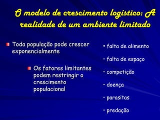 O modelo de crescimento logístico: A
 realidade de um ambiente limitado
Toda população pode crescer    • falta de alimento
exponencialmente
                               • falta de espaço
       Os fatores limitantes
                               • competição
       podem restringir o
       crescimento             • doença
       populacional
                               • parasitas

                               • predação
 