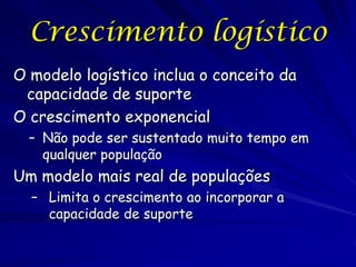 Crescimento logístico
O modelo logístico inclua o conceito da
 capacidade de suporte
O crescimento exponencial
  – Não pode ser sustentado muito tempo em
    qualquer população
Um modelo mais real de populações
  – Limita o crescimento ao incorporar a
    capacidade de suporte
 