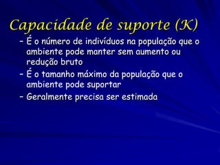 Capacidade de suporte (K)
 – É o número de indivíduos na população que o
   ambiente pode manter sem aumento ou
   redução bruto
 – É o tamanho máximo da população que o
   ambiente pode suportar
 – Geralmente precisa ser estimada
 