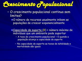 Crescimento Populacional
 – O crescimento populacional continua sem
   limites?
    O número de recursos usualmente inibem as
    populações de crescer exponencialmente

    Capacidade de suporte (K) = número máximo de
    indivíduos que um ambiente pode suportar
      – A taxa de crescimento populacional = 0 quando a
        população alcança a capacidade de suporte
     – Na capacidade de suporte as taxas de natalidade e
       mortalidade são iguais
 