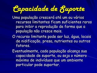 Capacidade de Suporte
Uma população crescerá até um ou vários
  recursos limitantes ficam suficientes raros
  para inibir a reprodução de forma que a
  população não cresce mais.
O recurso limitante pode ser luz, água, locais
  de nidificação, presa, nutrientes ou outros
  fatores.
Eventualmente, cada população alcança sua
  capacidade de suporte, ou seja o número
  máximo de indivíduos que um ambiente
  particular pode suportar.
 