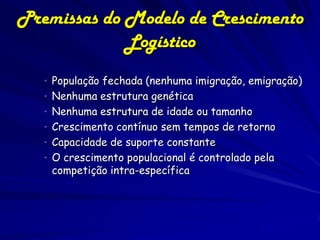 Premissas do Modelo de Crescimento
             Logístico
   • População fechada (nenhuma imigração, emigração)
   • Nenhuma estrutura genética
   • Nenhuma estrutura de idade ou tamanho
   • Crescimento contínuo sem tempos de retorno
   • Capacidade de suporte constante
   • O crescimento populacional é controlado pela
    competição intra-específica
 