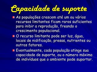 Capacidade de suporte
 As populações crescem até um ou vários
 recursos limitantes ficam raros suficientes
 para inibir a reprodução, freando o
 crescimento populacional.
 O recurso limitante pode ser luz, água,
 locais de nidificação, presas, nutrientes ou
 outros fatores.
 Eventualmente, cada população atinge sua
 capacidade de suporte, ou o número máximo
 de indivíduos que o ambiente pode suportar.
 