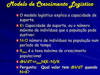Modelo de Crescimento Logístico
    O modelo logístico explica a capacidade de
    suporte.
    K= Capacidade de suporte, ou o número
    máximo de indivíduos que a população pode
    sustiver.
    N=O número de indivíduos na população num
    período de tempo
    Rmax é a taxa máxima de crescimento
    populacional
    dN/dT=rmaxN(K-N)/K
    Pergunta: Qual valor tem dN/dT quando
    N=K?
 
