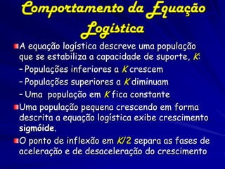 Comportamento da Equação 69
        Logística
A equação logística descreve uma população
que se estabiliza a capacidade de suporte, K:
– Populações inferiores a K crescem
– Populações superiores a K diminuam
– Uma população em K fica constante
Uma população pequena crescendo em forma
descrita a equação logística exibe crescimento
sigmóide.
O ponto de inflexão em K/2 separa as fases de
aceleração e de desaceleração do crescimento
 