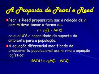 71
A Proposta de Pearl e Reed
Pearl e Reed propuseram que a relação de r
com N deve tomar a forma de:
                 r = r0(1 - N/K)
na qual K é a capacidade de suporte do
ambiente para a população.
A equação diferencial modificada do
crescimento populacional assim vira a equação
logística:
             dN/dt = r0N(1 - N/K)
 