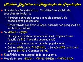 Modelo Logístico e a Regulação de Populações
Uma derivação matemática “intuitiva” do modelo de
crescimento logístico
 – Também conhecido como o modelo sigmóide de
   crescimento populacional
 – Desenvolvido por Pearl e Reed, baseado nas pesquisas de
   Verhulst e outros
Se dN/dt = r(N)N
 – Ou seja é o modelo exponencial, mas r agora é uma
   função de N (= tamanho populacional)
 – Agora, r diminua com o tamanho populacional
 – Define r(N) como r*(1-(N/K)); a função r(N) varia de r
   quando N-->0, a 0 quando N-->K;
K definida como a capacidade de suporte.
Modelo intero: dN/dt = r*N*(1-(N/K)) = r*N*(K-N)/K
 
