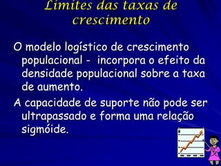 Limites das taxas de
        crescimento

O modelo logístico de crescimento
 populacional - incorpora o efeito da
 densidade populacional sobre a taxa
 de aumento.
A capacidade de suporte não pode ser
 ultrapassado e forma uma relação
 sigmóide.
 