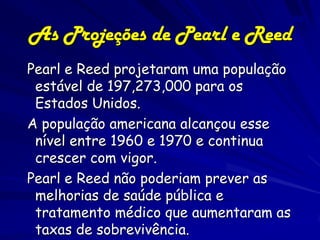 88
As Projeções de Pearl e Reed
Pearl e Reed projetaram uma população
 estável de 197,273,000 para os
 Estados Unidos.
A população americana alcançou esse
 nível entre 1960 e 1970 e continua
 crescer com vigor.
Pearl e Reed não poderiam prever as
 melhorias de saúde pública e
 tratamento médico que aumentaram as
 taxas de sobrevivência.
 