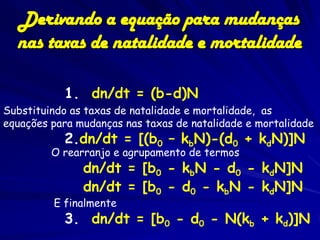 Derivando a equação para mudanças
  nas taxas de natalidade e mortalidade

           1. dn/dt = (b-d)N
Substituindo as taxas de natalidade e mortalidade, as
equações para mudanças nas taxas de natalidade e mortalidade
           2.dn/dt = [(b0 – kbN)-(d0 + kdN)]N
         O rearranjo e agrupamento de termos
               dn/dt = [b0 - kbN - d0 - kdN]N
               dn/dt = [b0 - d0 - kbN - kdN]N
         E finalmente
           3. dn/dt = [b0 - d0 - N(kb + kd)]N
 