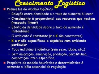 Crescimento Logístico
Premissas do modelo logístico
 – Relação entre densidade e a taxa de aumento é linear
 – Crescimento é proporcional aos recursos que restam
   (resposta linear)
 – Efeito da densidade sobre a taxa de aumento é
   instantâneo
 – O ambiente é constante (r e K são constantes)
 – K e r são específicas a espécies num ambiente
   particular
 – Todo indivíduo é idêntico (sem sexo, idade, etc.)
 – Sem imigração, emigração, predação, parasitismo,
   competição inter-específica.
Propósito do modelo heurístico e determinístico é
somente a idéia essencial da regulação
 