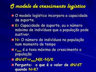 O modelo de crescimento logístico
  O modelo logístico incorpora a capacidade
  de suporte.
  K= Capacidade de suporte, ou o número
  máximo de indivíduos que a população pode
  sustiver.
  N= O número de indivíduos na população
  num momento de tempo
  rmax é a taxa máxima de crescimento a
  população
  dN/dT=rmaxN(K-N)/K
  Pergunta: o que é o valor de dN/dT
  quando N=K?
 