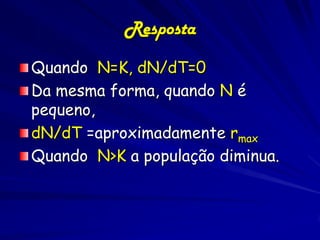 Resposta
Quando N=K, dN/dT=0
Da mesma forma, quando N é
pequeno,
dN/dT =aproximadamente rmax
Quando N>K a população diminua.
 