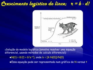 Crescimento logístico do lince; r = b - d!




 Solução do modelo logístico (envolve resolver uma equação
 diferencial, usando métodos de calculo diferencial):
     N(t)   = K/(1 + b*e-rt), onde b = [K-N(0)]/N(0)
     Essa   equação pode ser representada num gráfico de N versus t
 