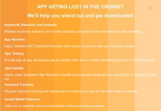 6APP GETING LOST IN THE CROWD?
We'll help you stand out and get downloaded
Keywords Research and Analysis
Detailed keywords research and market analysis using best of the industry tools and expertise.
App Reviews
Highly Detailed ASO Optimized Reviews with unique content to help you improve visibility
App Testing
We will help all app developers get the perfect start and a smooth transition(bug free) to the Play Store.
App Installs
Highly Laser Targetted High Retention Installs which leaves stores with no choice BUT to rank you at the
top.
Keyword Tracking
Regular Keyword tracking and manipulation to ensure you are on the right track to success.
Social Media Presence
Help you to establish strong social media holding and web presence.
 