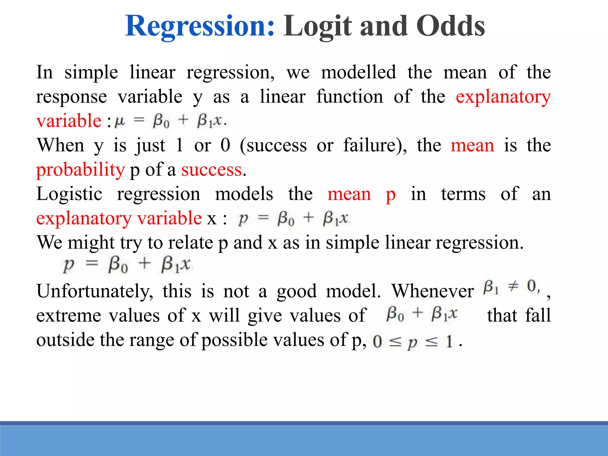 In simple linear regression, we modelled the mean of the
response variable y as a linear function of the explanatory
variable :
When y is just 1 or 0 (success or failure), the mean is the
probability p of a success.
Logistic regression models the mean p in terms of an
explanatory variable x :
We might try to relate p and x as in simple linear regression.
Unfortunately, this is not a good model. Whenever ,
extreme values of x will give values of that fall
outside the range of possible values of p, .
Regression: Logit and Odds
 