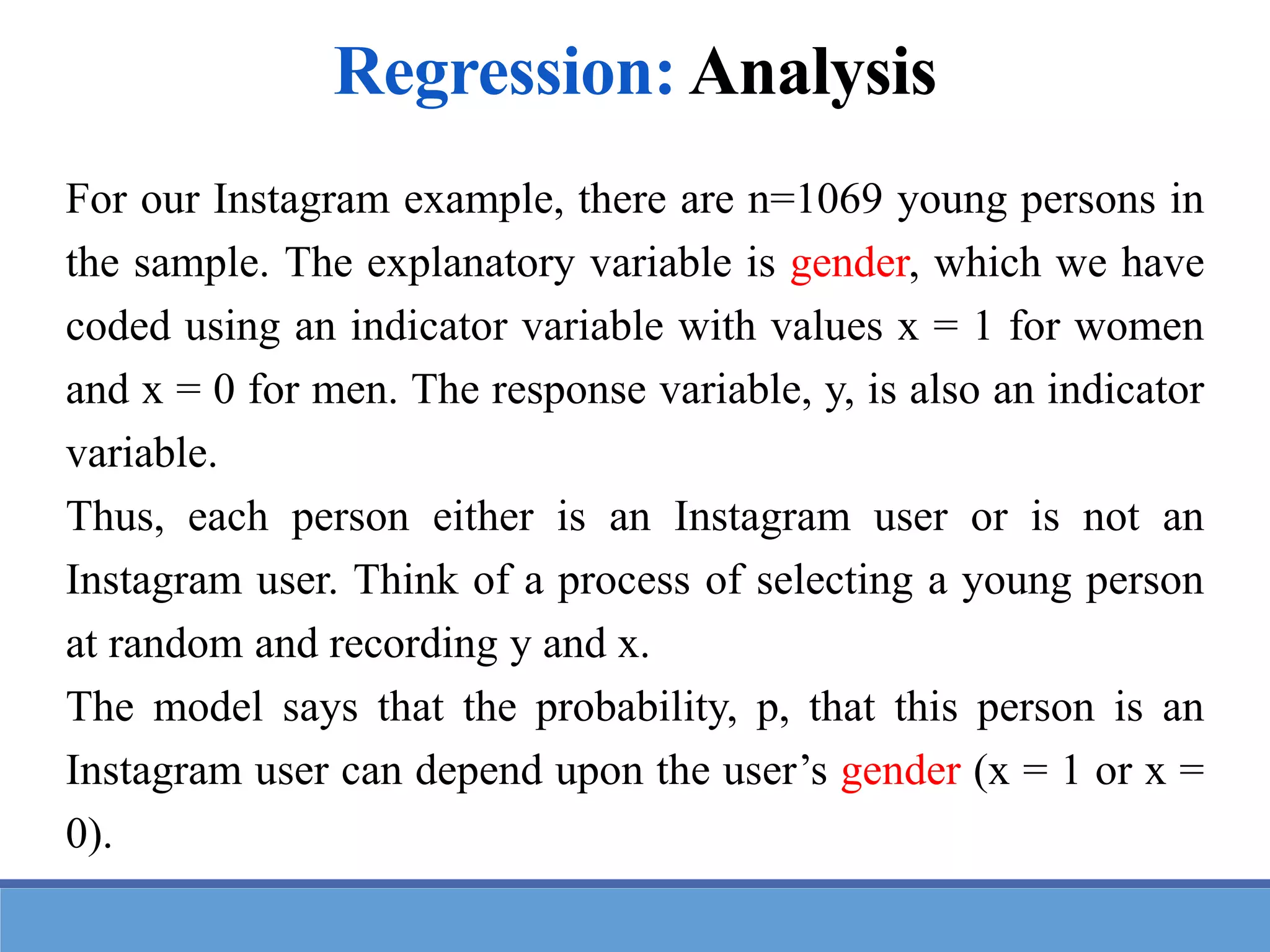 For our Instagram example, there are n=1069 young persons in
the sample. The explanatory variable is gender, which we have
coded using an indicator variable with values x = 1 for women
and x = 0 for men. The response variable, y, is also an indicator
variable.
Thus, each person either is an Instagram user or is not an
Instagram user. Think of a process of selecting a young person
at random and recording y and x.
The model says that the probability, p, that this person is an
Instagram user can depend upon the user’s gender (x = 1 or x =
0).
Regression: Analysis
 