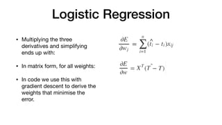 Logistic Regression
• Multiplying the three
derivatives and simplifying
ends up with:

• In matrix form, for all weights:

• In code we use this with
gradient descent to derive the
weights that minimise the
error.
 