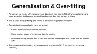 Generalisation & Over-ﬁtting
• As we train our model with more and more data the it may start to ﬁt the training data more and
more accurately, but become worse at handling test data that we feed to it later. 

• This is know as “over-ﬁtting” and results in an increased generalisation error.

• To minimise the generalisation error we should 

• Collect as much sample data as possible. 

• Use a random subset of our sample data for training.

• Use the remaining sample data to test how well our model copes with data it was not trained
with.

• Also, experiment with adding higher degrees of polynomials (X2, X3, etc) as this can reduce
overﬁtting.
 