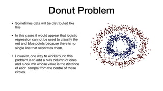 Donut Problem
• Sometimes data will be distributed like
this

• In this cases it would appear that logistic
regression cannot be used to classify the
red and blue points because there is no
single line that separates them.

• However, one way to workaround this
problem is to add a bias column of ones
and a column whose value is the distance
of each sample from the centre of these
circles. 

 