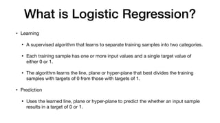 What is Logistic Regression?
• Learning

• A supervised algorithm that learns to separate training samples into two categories.

• Each training sample has one or more input values and a single target value of
either 0 or 1.

• The algorithm learns the line, plane or hyper-plane that best divides the training
samples with targets of 0 from those with targets of 1.

• Prediction

• Uses the learned line, plane or hyper-plane to predict the whether an input sample
results in a target of 0 or 1.
 