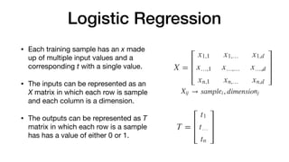 Logistic Regression
• Each training sample has an x made
up of multiple input values and a
corresponding t with a single value. 

• The inputs can be represented as an
X matrix in which each row is sample
and each column is a dimension. 

• The outputs can be represented as T
matrix in which each row is a sample
has has a value of either 0 or 1.
 