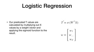 Logistic Regression
• Our predicated T values are
calculated by multiplying out X
values by a weight vector and
applying the sigmoid function to the
result.
 