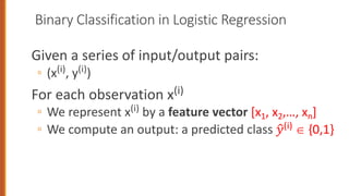 Binary Classification in Logistic Regression
Given a series of input/output pairs:
◦ (x(i), y(i))
For each observation x(i)
◦ We represent x(i) by a feature vector [x1, x2,…, xn]
◦ We compute an output: a predicted class !
"(i) Î {0,1}
 