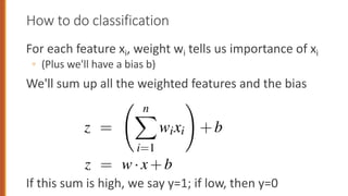 How to do classification
For each feature xi, weight wi tells us importance of xi
◦ (Plus we'll have a bias b)
We'll sum up all the weighted features and the bias
If this sum is high, we say y=1; if low, then y=0
her real number that’s added to the weighted inputs.
ecision on a test instance— after we’ve learned the
ssifier first multiplies each xi by its weight wi, sums up th
ds the bias term b. The resulting single number z exp
the evidence for the class.
z =
n
X
i=1
wixi
!
+b
ook we’ll represent such sums using the dot product no
z =
n
X
i=1
wixi
!
+b
k we’ll represent such sums using the dot product notatio
ot product of two vectors a and b, written as a·b is the s
orresponding elements of each vector. Thus the followin
to Eq. 5.2:
z = w·x+b
 