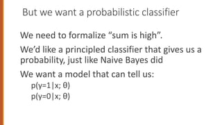 But we want a probabilistic classifier
We need to formalize “sum is high”.
We’d like a principled classifier that gives us a
probability, just like Naive Bayes did
We want a model that can tell us:
p(y=1|x; θ)
p(y=0|x; θ)
 