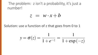 The problem: z isn't a probability, it's just a
number!
Solution: use a function of z that goes from 0 to 1
to Eq. 5.2:
z = w·x+b
g in Eq. 5.3 forces z to be a legal probabil
fact, since weights are real-valued, the outp
om • to •.
ear around 0 but outlier values get squashed toward 0 or 1.
e a probability, we’ll pass z through the sigmoid func
ction (named because it looks like an s) is also called t
es logistic regression its name. The sigmoid has the fol
ically in Fig. 5.1:
y = s(z) =
1
1+e z
=
1
1+exp( z)
rest of the book, we’ll use the notation exp(x) to mean e
r of advantages; it takes a real-valued number and maps
 