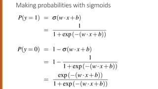 Making probabilities with sigmoids
wo cases, p(y = 1) and p(y = 0), sum to 1. We can do this as foll
P(y = 1) = s(w·x+b)
=
1
1+exp( (w·x+b))
P(y = 0) = 1 s(w·x+b)
= 1
1
1+exp( (w·x+b))
=
exp( (w·x+b))
1+exp( (w·x+b))
wo cases, p(y = 1) and p(y = 0), sum to 1. We can do this as fol
P(y = 1) = s(w·x+b)
=
1
1+exp( (w·x+b))
P(y = 0) = 1 s(w·x+b)
= 1
1
1+exp( (w·x+b))
=
exp( (w·x+b))
1+exp( (w·x+b))
 