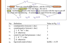 30
It's hokey . There are virtually no surprises , and the writing is second-rate .
So why was it so enjoyable ? For one thing , the cast is
great . Another nice touch is the music . I was overcome with the urge to get off
the couch and start dancing . It sucked me in , and it'll do the same to you .
x1=3 x6=4.19
x3=1
x4=3
x5=0
x2=2
Figure 5.2 A sample mini test document showing the extracted features in the vector x.
Given these 6 features and the input review x, P(+|x) and P( |x) can be com-
puted using Eq. 5.5:
p(+|x) = P(Y = 1|x) = s(w·x+b)
= s([2.5, 5.0, 1.2,0.5,2.0,0.7]·[3,2,1,3,0,4.19]+0.1)
= s(.833)
= 0.70 (5.6)
ŷ =
1 if P(y = 1|x) > 0.5
0 otherwise
5.1.1 Example: sentiment classification
Let’s have an example. Suppose we are doing binary sentiment classification on
movie review text, and we would like to know whether to assign the sentiment class
+ or to a review document doc. We’ll represent each input observation by the 6
features x1...x6 of the input shown in the following table; Fig. 5.2 shows the features
in a sample mini test document.
Var Definition Value in Fig. 5.2
x1 count(positive lexicon) 2 doc) 3
x2 count(negative lexicon) 2 doc) 2
x3
⇢
1 if “no” 2 doc
0 otherwise
1
x4 count(1st and 2nd pronouns 2 doc) 3
x5
⇢
1 if “!” 2 doc
0 otherwise
0
x6 log(word count of doc) ln(66) = 4.19
 