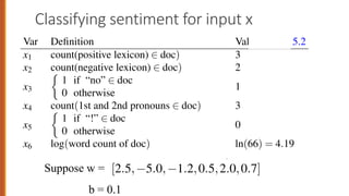 Classifying sentiment for input x
31
tures x1...x6 of the input shown in the following table; Fig. 5.2 shows the features
a sample mini test document.
Var Definition Value in Fig. 5.2
x1 count(positive lexicon) 2 doc) 3
x2 count(negative lexicon) 2 doc) 2
x3
⇢
1 if “no” 2 doc
0 otherwise
1
x4 count(1st and 2nd pronouns 2 doc) 3
x5
⇢
1 if “!” 2 doc
0 otherwise
0
x6 log(word count of doc) ln(66) = 4.19
et’s assume for the moment that we’ve already learned a real-valued weight for
ch of these features, and that the 6 weights corresponding to the 6 features are
x2 count(negative lexicon) 2 doc)
x3
⇢
1 if “no” 2 doc
0 otherwise
x4 count(1st and 2nd pronouns 2 doc)
x5
⇢
1 if “!” 2 doc
0 otherwise
x6 log(word count of doc)
Let’s assume for the moment that we’ve alrea
for each of these features, and that the 6 weights
are [2.5, 5.0, 1.2,0.5,2.0,0.7], while b = 0.1. (
how the weights are learned.) The weight w1, for e
Suppose w =
b = 0.1
 