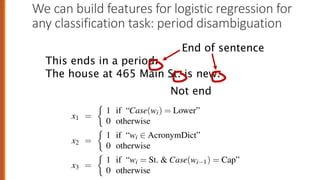 We can build features for logistic regression for
any classification task: period disambiguation
erty of the input can be a feature. Consider the task of period disambiguation:
deciding if a period is the end of a sentence or part of a word, by classifying each
period into one of two classes EOS (end-of-sentence) and not-EOS. We might use
features like x1 below expressing that the current word is lower case and the class
is EOS (perhaps with a positive weight), or that the current word is in our abbrevia-
tions dictionary (“Prof.”) and the class is EOS (perhaps with a negative weight). A
feature can also express a quite complex combination of properties. For example a
period following a upper cased word is a likely to be an EOS, but if the word itself is
St. and the previous word is capitalized, then the period is likely part of a shortening
of the word street.
x1 =
⇢
1 if “Case(wi) = Lower”
0 otherwise
x2 =
⇢
1 if “wi 2 AcronymDict”
0 otherwise
x3 =
⇢
1 if “wi = St. & Case(wi 1) = Cap”
0 otherwise 33
This ends in a period.
The house at 465 Main St. is new.
End of sentence
Not end
 